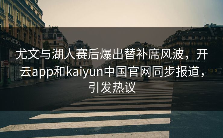 尤文与湖人赛后爆出替补席风波，开云app和kaiyun中国官网同步报道，引发热议