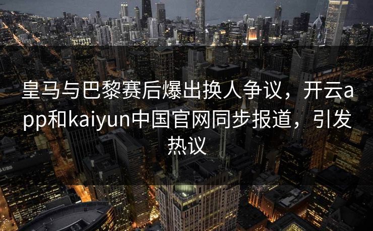 皇马与巴黎赛后爆出换人争议，开云app和kaiyun中国官网同步报道，引发热议